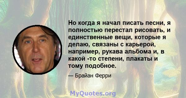 Но когда я начал писать песни, я полностью перестал рисовать, и единственные вещи, которые я делаю, связаны с карьерой, например, рукава альбома и, в какой -то степени, плакаты и тому подобное.