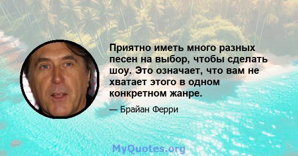 Приятно иметь много разных песен на выбор, чтобы сделать шоу. Это означает, что вам не хватает этого в одном конкретном жанре.