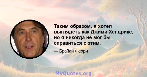 Таким образом, я хотел выглядеть как Джими Хендрикс, но я никогда не мог бы справиться с этим.