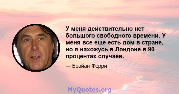 У меня действительно нет большого свободного времени. У меня все еще есть дом в стране, но я нахожусь в Лондоне в 90 процентах случаев.