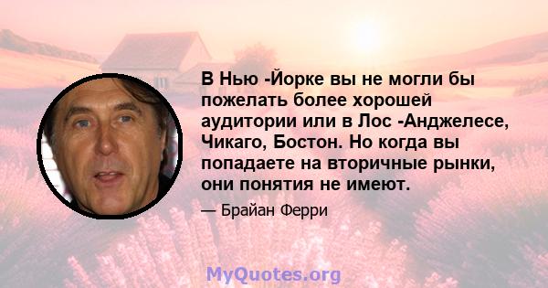 В Нью -Йорке вы не могли бы пожелать более хорошей аудитории или в Лос -Анджелесе, Чикаго, Бостон. Но когда вы попадаете на вторичные рынки, они понятия не имеют.