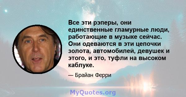 Все эти рэперы, они единственные гламурные люди, работающие в музыке сейчас. Они одеваются в эти цепочки золота, автомобилей, девушек и этого, и это, туфли на высоком каблуке.