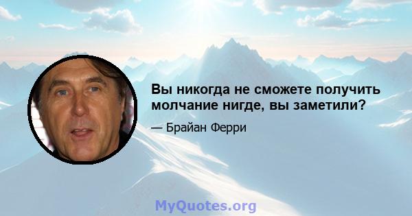 Вы никогда не сможете получить молчание нигде, вы заметили?