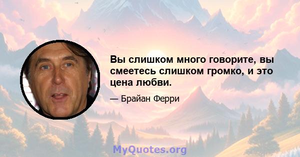 Вы слишком много говорите, вы смеетесь слишком громко, и это цена любви.