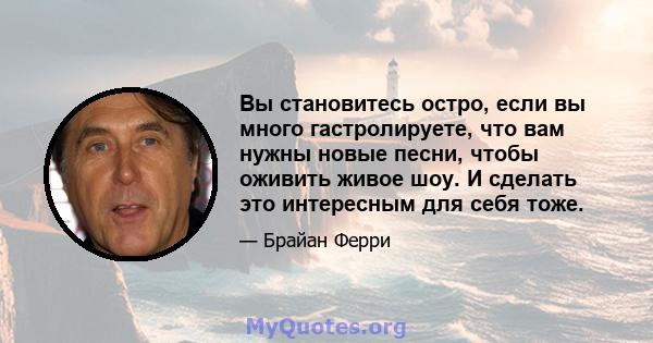 Вы становитесь остро, если вы много гастролируете, что вам нужны новые песни, чтобы оживить живое шоу. И сделать это интересным для себя тоже.