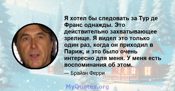 Я хотел бы следовать за Тур де Франс однажды. Это действительно захватывающее зрелище. Я видел это только один раз, когда он приходил в Париж, и это было очень интересно для меня. У меня есть воспоминания об этом.