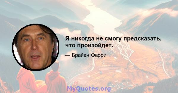 Я никогда не смогу предсказать, что произойдет.