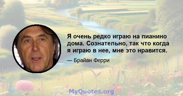 Я очень редко играю на пианино дома. Сознательно, так что когда я играю в нее, мне это нравится.