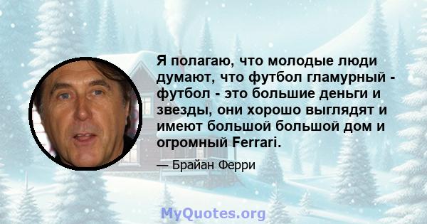 Я полагаю, что молодые люди думают, что футбол гламурный - футбол - это большие деньги и звезды, они хорошо выглядят и имеют большой большой дом и огромный Ferrari.