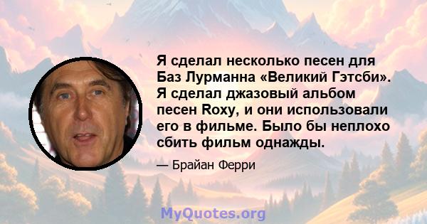 Я сделал несколько песен для Баз Лурманна «Великий Гэтсби». Я сделал джазовый альбом песен Roxy, и они использовали его в фильме. Было бы неплохо сбить фильм однажды.