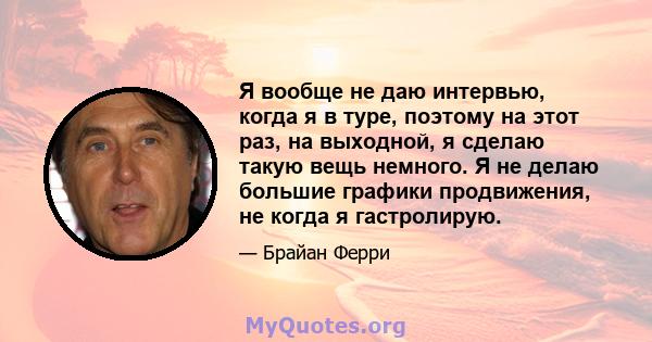 Я вообще не даю интервью, когда я в туре, поэтому на этот раз, на выходной, я сделаю такую ​​вещь немного. Я не делаю большие графики продвижения, не когда я гастролирую.