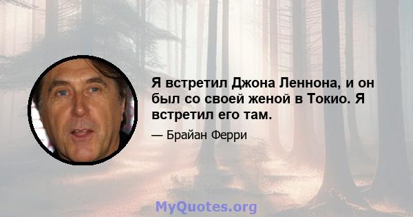 Я встретил Джона Леннона, и он был со своей женой в Токио. Я встретил его там.