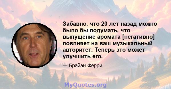 Забавно, что 20 лет назад можно было бы подумать, что выпущение аромата [негативно] повлияет на ваш музыкальный авторитет. Теперь это может улучшить его.