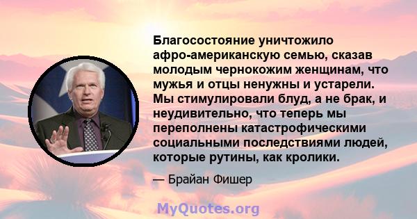 Благосостояние уничтожило афро-американскую семью, сказав молодым чернокожим женщинам, что мужья и отцы ненужны и устарели. Мы стимулировали блуд, а не брак, и неудивительно, что теперь мы переполнены катастрофическими