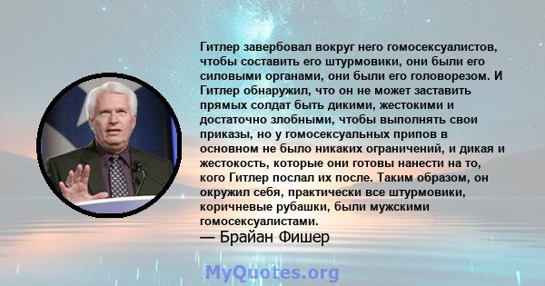 Гитлер завербовал вокруг него гомосексуалистов, чтобы составить его штурмовики, они были его силовыми органами, они были его головорезом. И Гитлер обнаружил, что он не может заставить прямых солдат быть дикими,