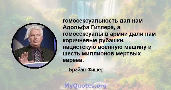 гомосексуальность дал нам Адольфа Гитлера, а гомосексуалы в армии дали нам коричневые рубашки, нацистскую военную машину и шесть миллионов мертвых евреев.