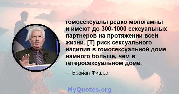 гомосексуалы редко моногамны и имеют до 300-1000 сексуальных партнеров на протяжении всей жизни. [T] риск сексуального насилия в гомосексуальной доме намного больше, чем в гетеросексуальном доме.