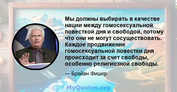 Мы должны выбирать в качестве нации между гомосексуальной повесткой дня и свободой, потому что они не могут сосуществовать. Каждое продвижение гомосексуальной повестки дня происходит за счет свободы, особенно