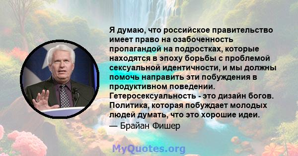 Я думаю, что российское правительство имеет право на озабоченность пропагандой на подростках, которые находятся в эпоху борьбы с проблемой сексуальной идентичности, и мы должны помочь направить эти побуждения в