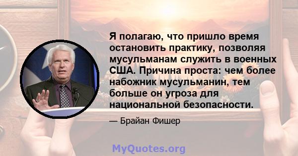 Я полагаю, что пришло время остановить практику, позволяя мусульманам служить в военных США. Причина проста: чем более набожник мусульманин, тем больше он угроза для национальной безопасности.