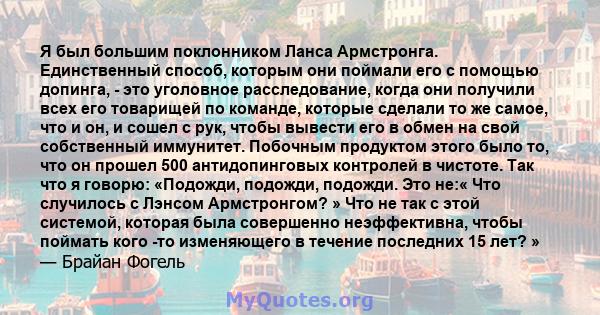 Я был большим поклонником Ланса Армстронга. Единственный способ, которым они поймали его с помощью допинга, - это уголовное расследование, когда они получили всех его товарищей по команде, которые сделали то же самое,