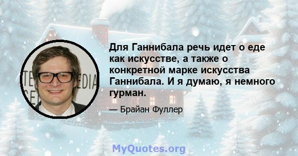 Для Ганнибала речь идет о еде как искусстве, а также о конкретной марке искусства Ганнибала. И я думаю, я немного гурман.