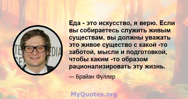 Еда - это искусство, я верю. Если вы собираетесь служить живым существам, вы должны уважать это живое существо с какой -то заботой, мысли и подготовкой, чтобы каким -то образом рационализировать эту жизнь.