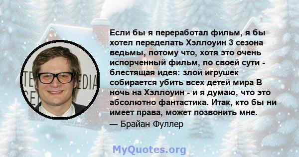 Если бы я переработал фильм, я бы хотел переделать Хэллоуин 3 сезона ведьмы, потому что, хотя это очень испорченный фильм, по своей сути - блестящая идея: злой игрушек собирается убить всех детей мира В ночь на Хэллоуин 