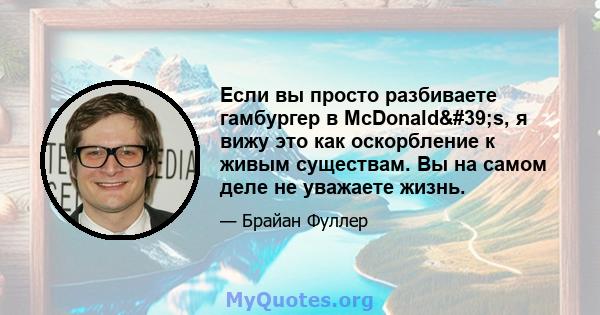 Если вы просто разбиваете гамбургер в McDonald's, я вижу это как оскорбление к живым существам. Вы на самом деле не уважаете жизнь.