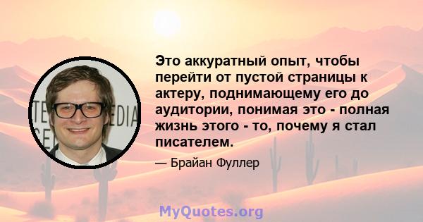 Это аккуратный опыт, чтобы перейти от пустой страницы к актеру, поднимающему его до аудитории, понимая это - полная жизнь этого - то, почему я стал писателем.