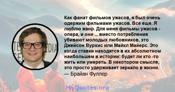 Как фанат фильмов ужасов, я был очень одержим фильмами ужасов. Все еще. Я люблю жанр. Для меня фильмы ужасов - опера, и они ... вместо потребления убивают молодых любовников, это Джейсон Вурхис или Майкл Майерс. Это