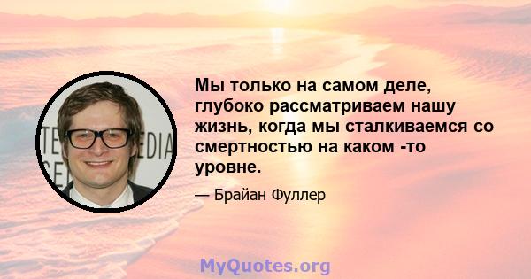 Мы только на самом деле, глубоко рассматриваем нашу жизнь, когда мы сталкиваемся со смертностью на каком -то уровне.