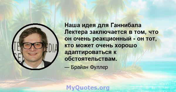 Наша идея для Ганнибала Лектера заключается в том, что он очень реакционный - он тот, кто может очень хорошо адаптироваться к обстоятельствам.