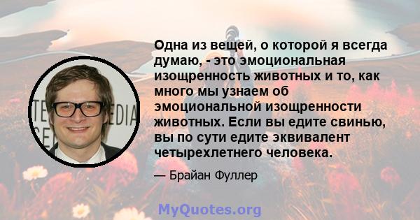 Одна из вещей, о которой я всегда думаю, - это эмоциональная изощренность животных и то, как много мы узнаем об эмоциональной изощренности животных. Если вы едите свинью, вы по сути едите эквивалент четырехлетнего