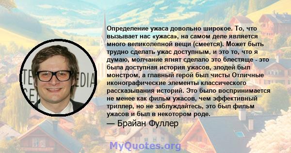 Определение ужаса довольно широкое. То, что вызывает нас «ужаса», на самом деле является много великолепной вещи (смеется). Может быть трудно сделать ужас доступным, и это то, что я думаю, молчание ягнят сделало это