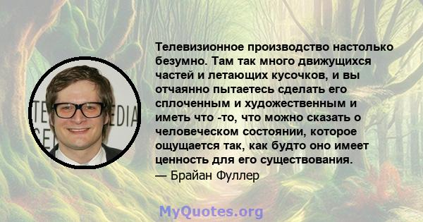 Телевизионное производство настолько безумно. Там так много движущихся частей и летающих кусочков, и вы отчаянно пытаетесь сделать его сплоченным и художественным и иметь что -то, что можно сказать о человеческом