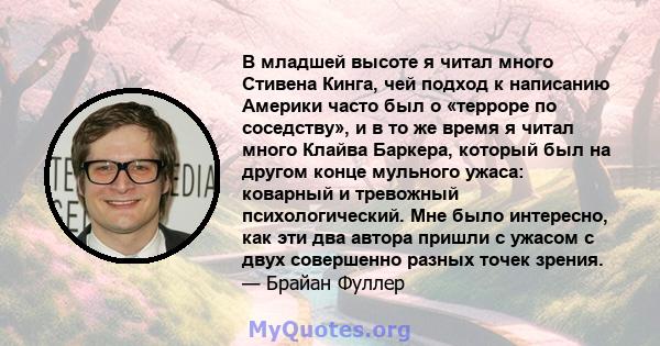 В младшей высоте я читал много Стивена Кинга, чей подход к написанию Америки часто был о «терроре по соседству», и в то же время я читал много Клайва Баркера, который был на другом конце мульного ужаса: коварный и