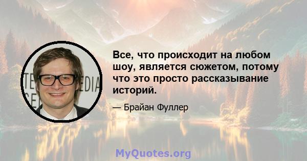 Все, что происходит на любом шоу, является сюжетом, потому что это просто рассказывание историй.