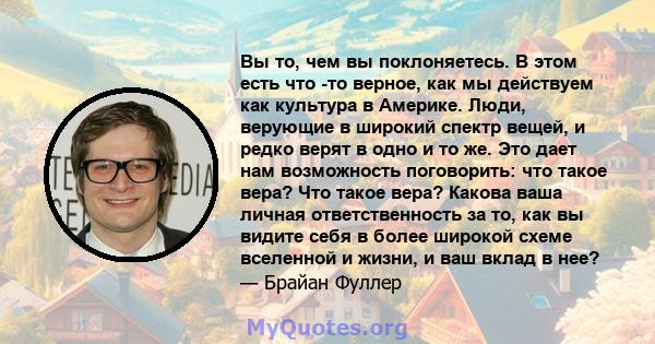 Вы то, чем вы поклоняетесь. В этом есть что -то верное, как мы действуем как культура в Америке. Люди, верующие в широкий спектр вещей, и редко верят в одно и то же. Это дает нам возможность поговорить: что такое вера?