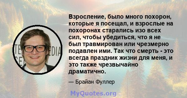 Взросление, было много похорон, которые я посещал, и взрослые на похоронах старались изо всех сил, чтобы убедиться, что я не был травмирован или чрезмерно подавлен ими. Так что смерть - это всегда праздник жизни для