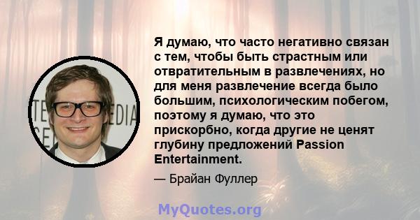 Я думаю, что часто негативно связан с тем, чтобы быть страстным или отвратительным в развлечениях, но для меня развлечение всегда было большим, психологическим побегом, поэтому я думаю, что это прискорбно, когда другие