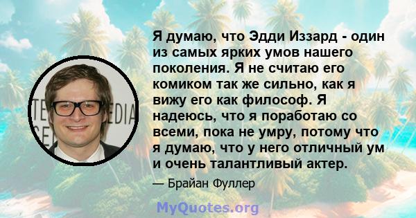 Я думаю, что Эдди Иззард - один из самых ярких умов нашего поколения. Я не считаю его комиком так же сильно, как я вижу его как философ. Я надеюсь, что я поработаю со всеми, пока не умру, потому что я думаю, что у него