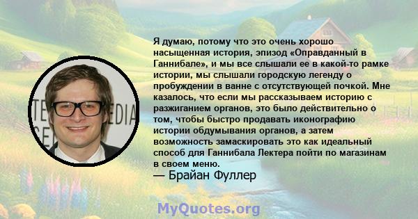 Я думаю, потому что это очень хорошо насыщенная история, эпизод «Оправданный в Ганнибале», и мы все слышали ее в какой-то рамке истории, мы слышали городскую легенду о пробуждении в ванне с отсутствующей почкой. Мне