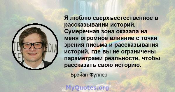 Я люблю сверхъестественное в рассказывании историй. Сумеречная зона оказала на меня огромное влияние с точки зрения письма и рассказывания историй, где вы не ограничены параметрами реальности, чтобы рассказать свою