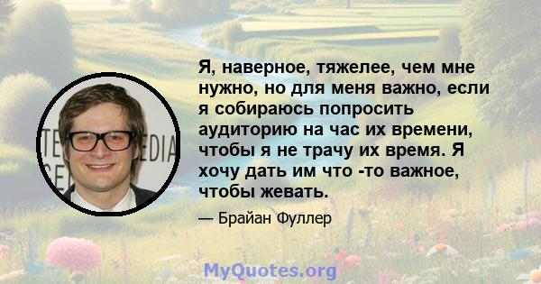 Я, наверное, тяжелее, чем мне нужно, но для меня важно, если я собираюсь попросить аудиторию на час их времени, чтобы я не трачу их время. Я хочу дать им что -то важное, чтобы жевать.