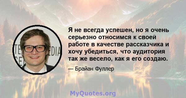 Я не всегда успешен, но я очень серьезно относимся к своей работе в качестве рассказчика и хочу убедиться, что аудитория так же весело, как я его создаю.