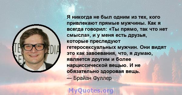 Я никогда не был одним из тех, кого привлекают прямые мужчины. Как я всегда говорил: «Ты прямо, так что нет смысла», и у меня есть друзья, которые преследуют гетеросексуальных мужчин. Они видят это как завоевания, что,