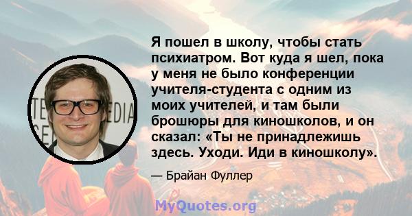 Я пошел в школу, чтобы стать психиатром. Вот куда я шел, пока у меня не было конференции учителя-студента с одним из моих учителей, и там были брошюры для киношколов, и он сказал: «Ты не принадлежишь здесь. Уходи. Иди в 