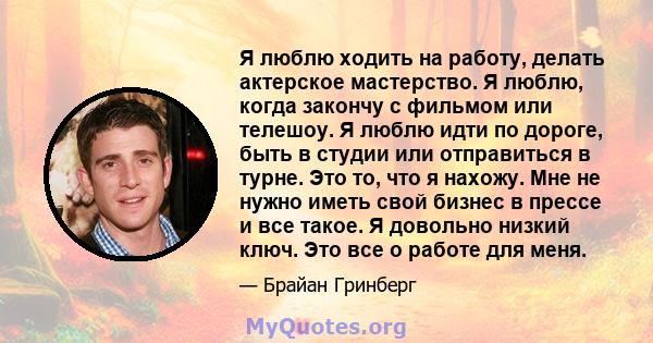 Я люблю ходить на работу, делать актерское мастерство. Я люблю, когда закончу с фильмом или телешоу. Я люблю идти по дороге, быть в студии или отправиться в турне. Это то, что я нахожу. Мне не нужно иметь свой бизнес в