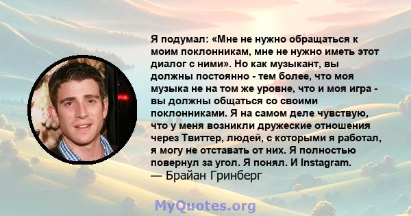 Я подумал: «Мне не нужно обращаться к моим поклонникам, мне не нужно иметь этот диалог с ними». Но как музыкант, вы должны постоянно - тем более, что моя музыка не на том же уровне, что и моя игра - вы должны общаться